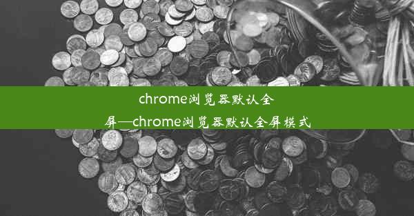 chrome浏览器默认全屏—chrome浏览器默认全屏模式