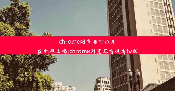 chrome浏览器可以用在电视上吗;chrome浏览器有没有tv版