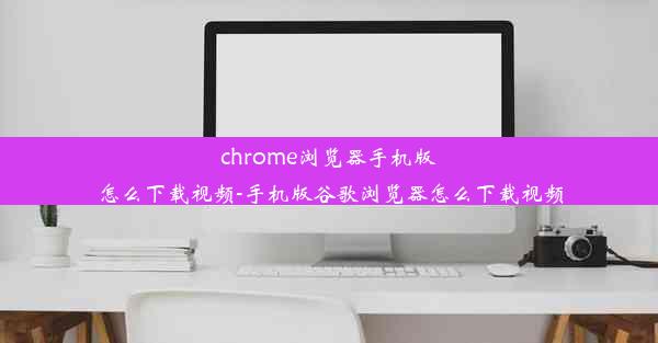 chrome浏览器手机版怎么下载视频-手机版谷歌浏览器怎么下载视频