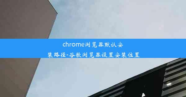 chrome浏览器默认安装路径-谷歌浏览器设置安装位置