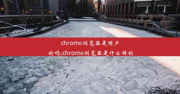 chrome浏览器是国产的吗;chrome浏览器是什么样的