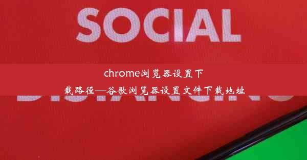 chrome浏览器设置下载路径—谷歌浏览器设置文件下载地址