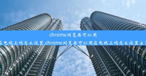 chrome浏览器可以用在电视上吗怎么设置,chrome浏览器可以用在电视上吗怎么设置主页