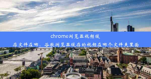 chrome浏览器视频缓存文件在哪、谷歌浏览器缓存的视频在哪个文件夹里面