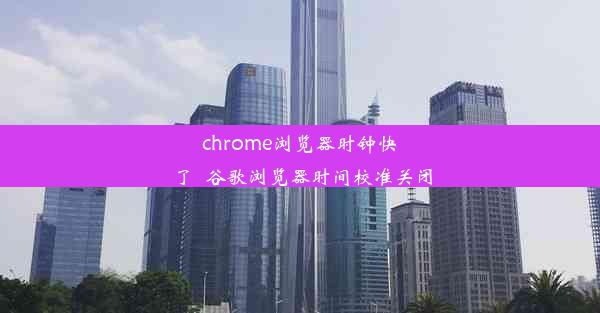 chrome浏览器时钟快了_谷歌浏览器时间校准关闭