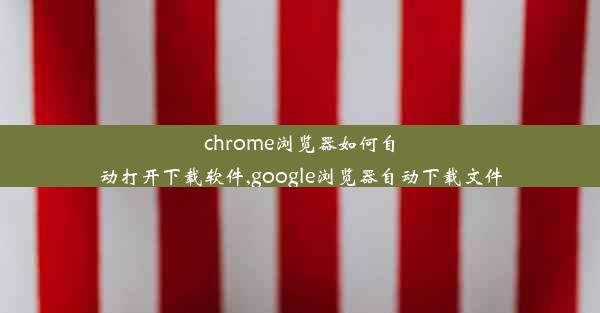 chrome浏览器如何自动打开下载软件,google浏览器自动下载文件