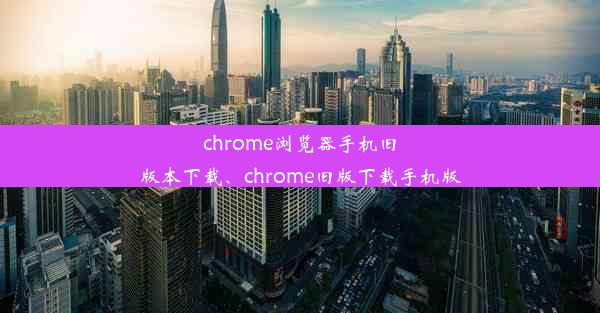 chrome浏览器手机旧版本下载、chrome旧版下载手机版