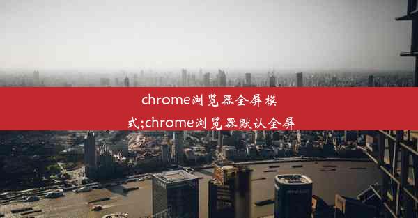 chrome浏览器全屏模式;chrome浏览器默认全屏