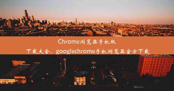 Chrome浏览器手机版下载大全、googlechrome手机浏览器官方下载