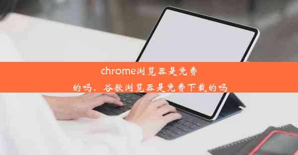 chrome浏览器是免费的吗、谷歌浏览器是免费下载的吗