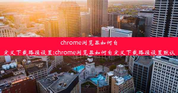 chrome浏览器如何自定义下载路径设置;chrome浏览器如何自定义下载路径设置默认