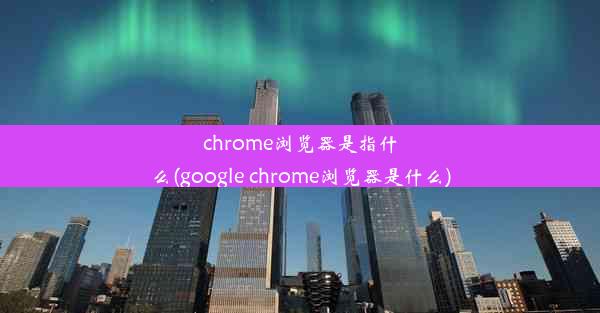 chrome浏览器是指什么(google chrome浏览器是什么)