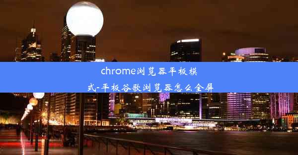 chrome浏览器平板模式-平板谷歌浏览器怎么全屏