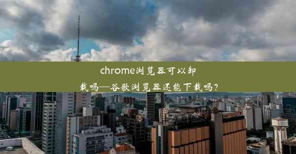 chrome浏览器可以卸载吗—谷歌浏览器还能下载吗？