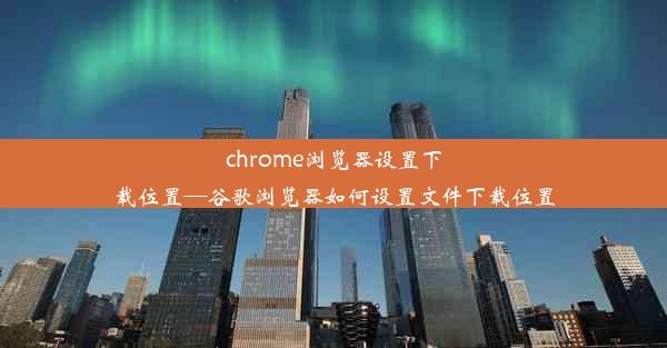 chrome浏览器设置下载位置—谷歌浏览器如何设置文件下载位置