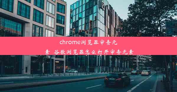 chrome浏览器审查元素_谷歌浏览器怎么打开审查元素