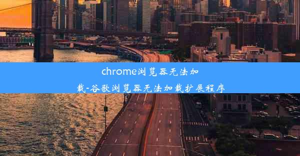 chrome浏览器无法加载-谷歌浏览器无法加载扩展程序