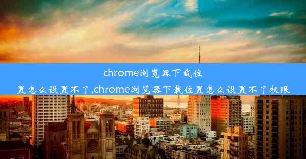 chrome浏览器下载位置怎么设置不了,chrome浏览器下载位置怎么设置不了权限