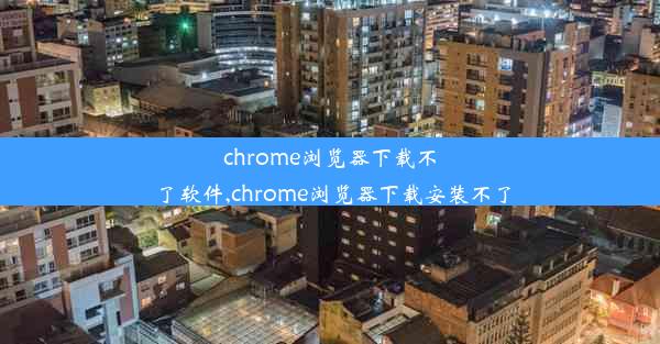 chrome浏览器下载不了软件,chrome浏览器下载安装不了