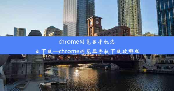 chrome浏览器手机怎么下载—chrome浏览器手机下载破解版