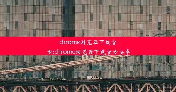 chrome浏览器下载官方;chrome浏览器下载官方安卓