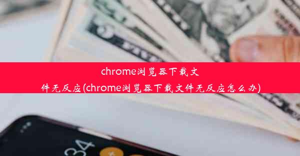 chrome浏览器下载文件无反应(chrome浏览器下载文件无反应怎么办)