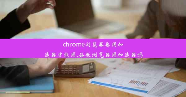 chrome浏览器要用加速器才能用,谷歌浏览器用加速器吗