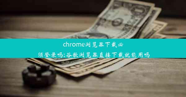 chrome浏览器下载必须登录吗;谷歌浏览器直接下载就能用吗