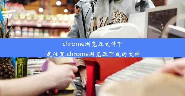 chrome浏览器文件下载位置,chrome浏览器下载的文件