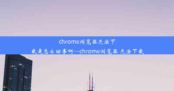 chrome浏览器无法下载是怎么回事啊—chrome浏览器 无法下载