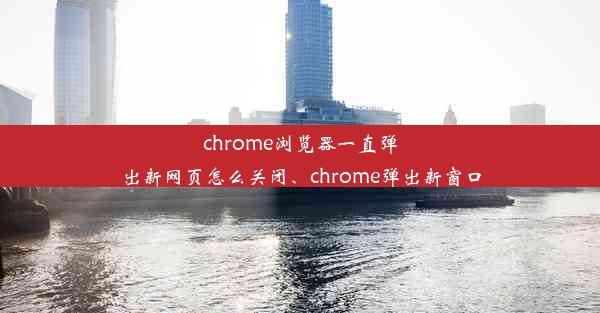 chrome浏览器一直弹出新网页怎么关闭、chrome弹出新窗口