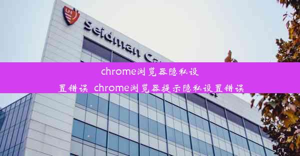 chrome浏览器隐私设置错误_chrome浏览器提示隐私设置错误