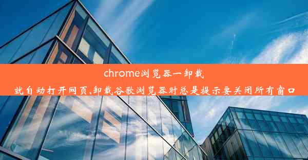 chrome浏览器一卸载就自动打开网页,卸载谷歌浏览器时总是提示要关闭所有窗口