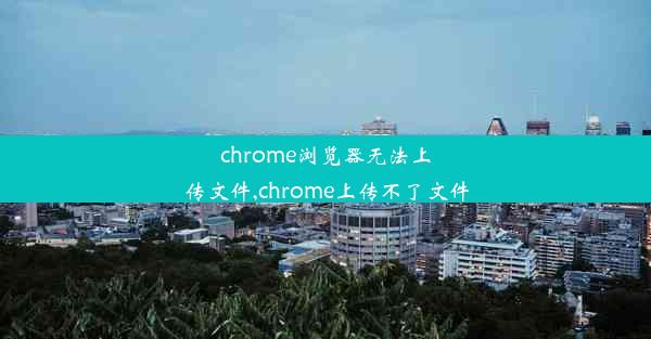 chrome浏览器无法上传文件,chrome上传不了文件