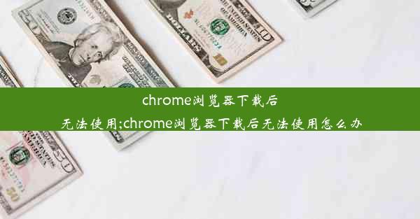 chrome浏览器下载后无法使用;chrome浏览器下载后无法使用怎么办