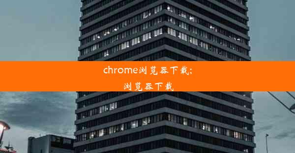 chrome浏览器下载;浏览器下载