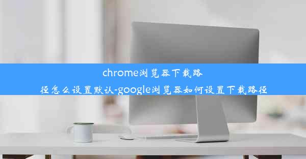 chrome浏览器下载路径怎么设置默认-google浏览器如何设置下载路径