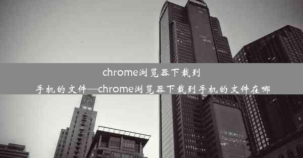 chrome浏览器下载到手机的文件—chrome浏览器下载到手机的文件在哪