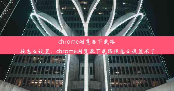 chrome浏览器下载路径怎么设置、chrome浏览器下载路径怎么设置不了