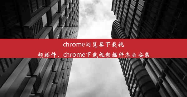 chrome浏览器下载视频插件、chrome下载视频插件怎么安装