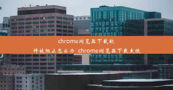 chrome浏览器下载软件被阻止怎么办_chrome浏览器下载失败