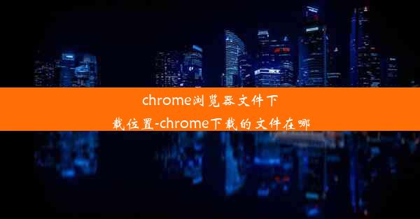 chrome浏览器文件下载位置-chrome下载的文件在哪