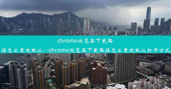 chrome浏览器下载路径怎么更改默认—chrome浏览器下载路径怎么更改默认打开方式