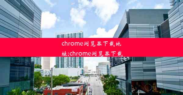 chrome浏览器下载地址;chrome浏览器下载