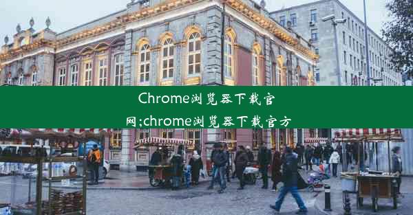 Chrome浏览器下载官网;chrome浏览器下载官方