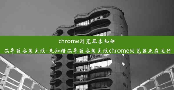 chrome浏览器未知错误导致安装失败-未知错误导致安装失败chrome浏览器正在运行