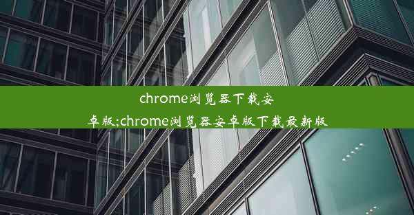 chrome浏览器下载安卓版;chrome浏览器安卓版下载最新版