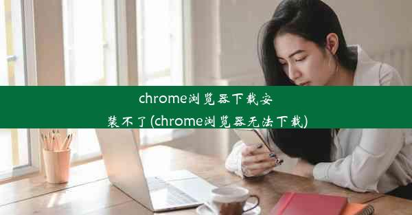 chrome浏览器下载安装不了(chrome浏览器无法下载)