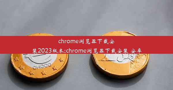 chrome浏览器下载安装2023版本;chrome浏览器下载安装 安卓