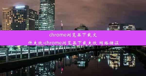 chrome浏览器下载文件失败-chrome浏览器下载失败 网络错误